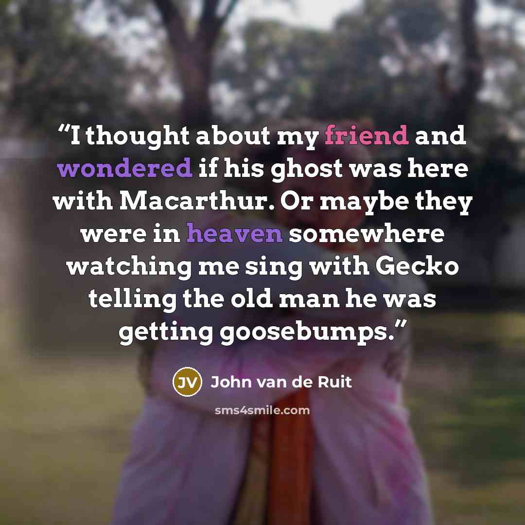 “I thought about my friend and wondered if his ghost was here with Macarthur. Or maybe they were in heaven somewhere watching me sing with Gecko telling the old man he was getting goosebumps.” quote by John van de Ruit