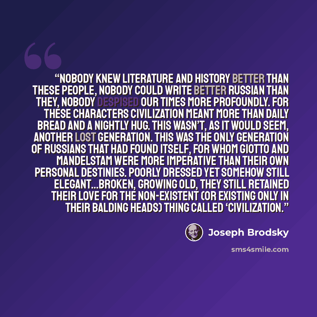 “Nobody knew literature and history better than these people, nobody could write better Russian than they, nobody despised our times more profoundly. For these characters civilization meant more than daily bread and a nightly hug. This wasn’t, as it would seem, another lost generation. This was the…” quote by Joseph Brodsky