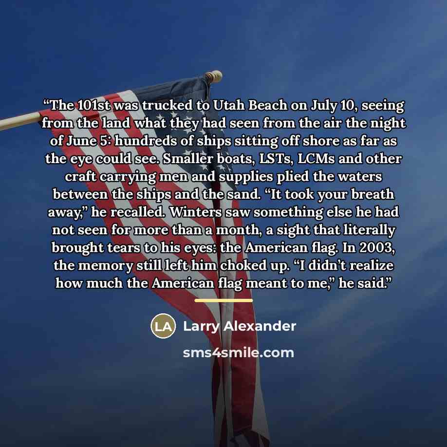 “The 101st was trucked to Utah Beach on July 10, seeing from the land what they had seen from the air the night of June 5: hundreds of ships sitting off shore as far as the eye could see. Smaller boats, LSTs, LCMs and other craft carrying men and supplies plied the waters between the ships and the…” quote by Larry Alexander