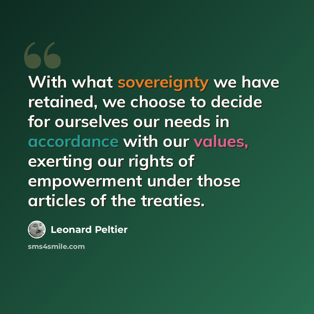 “With what sovereignty we have retained, we choose to decide for ourselves our needs in accordance with our values, exerting our rights of empowerment under those articles of the treaties.” quote by Leonard Peltier