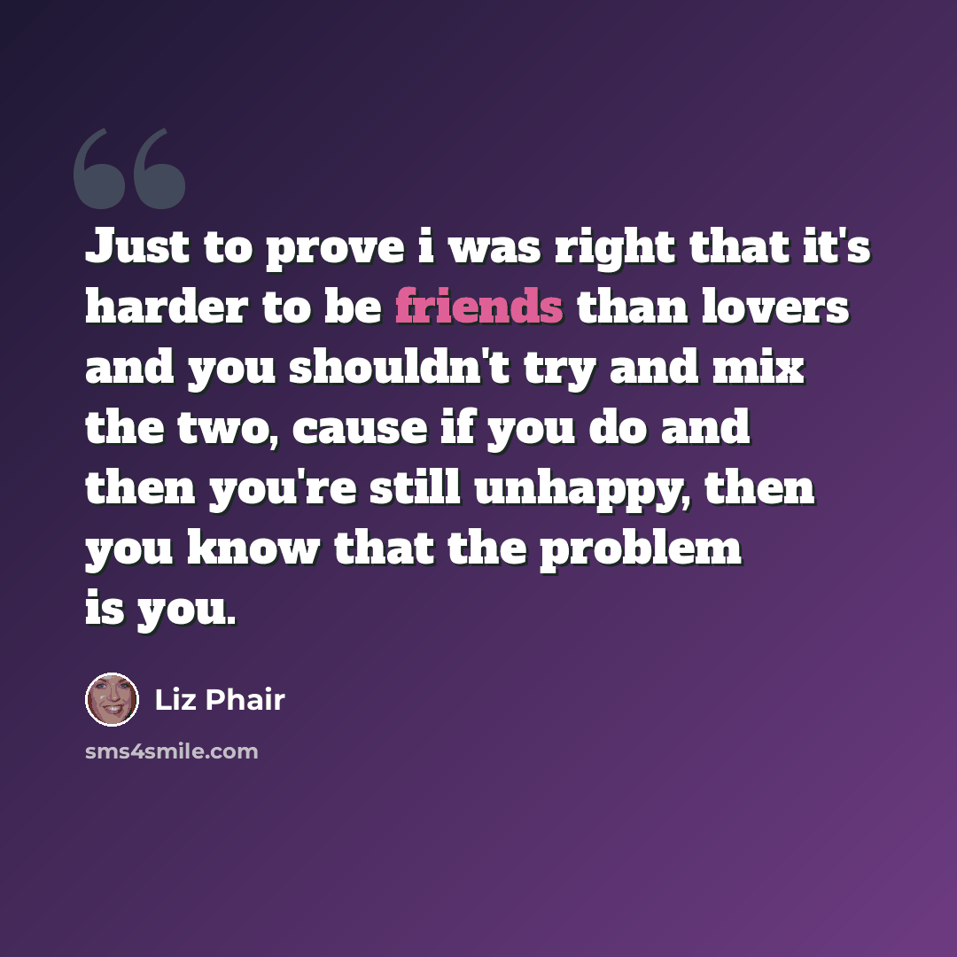 “Just to prove i was right that it's harder to be friends than lovers and you shouldn't try and mix the two, cause if you do and then you're still unhappy, then you know that the problem is you.” quote by Liz Phair