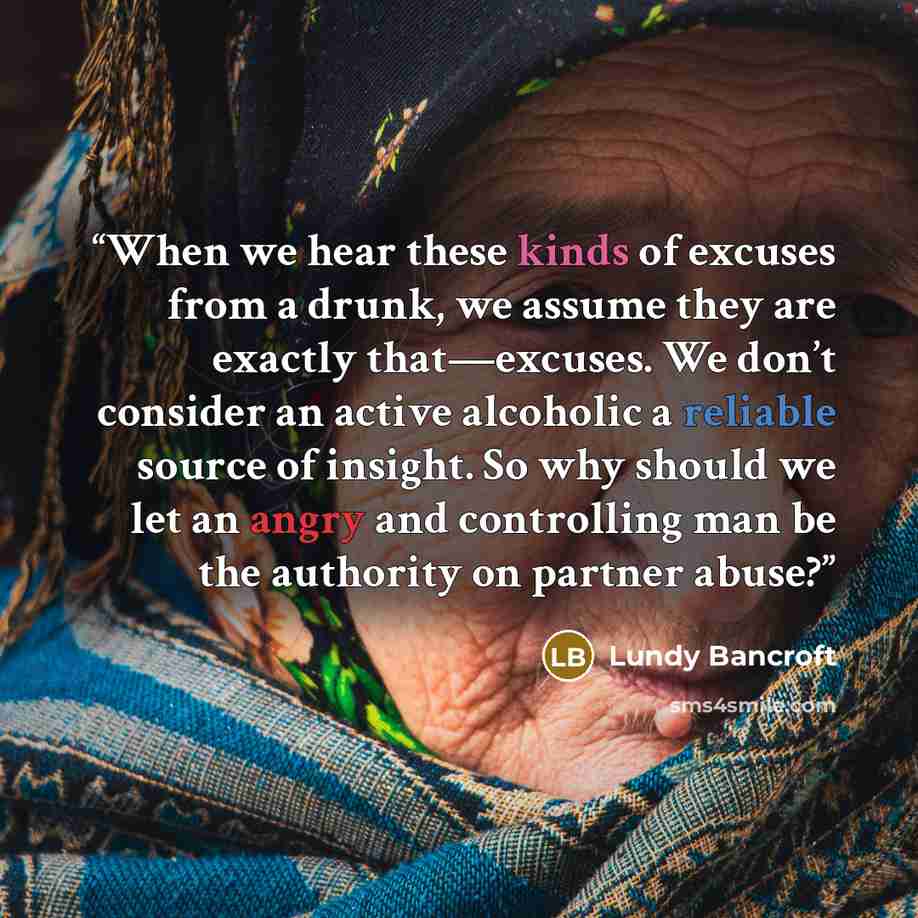 “When we hear these kinds of excuses from a drunk, we assume they are exactly that—excuses. We don’t consider an active alcoholic a reliable source of insight. So why should we let an angry and controlling man be the authority on partner abuse?” quote by Lundy Bancroft