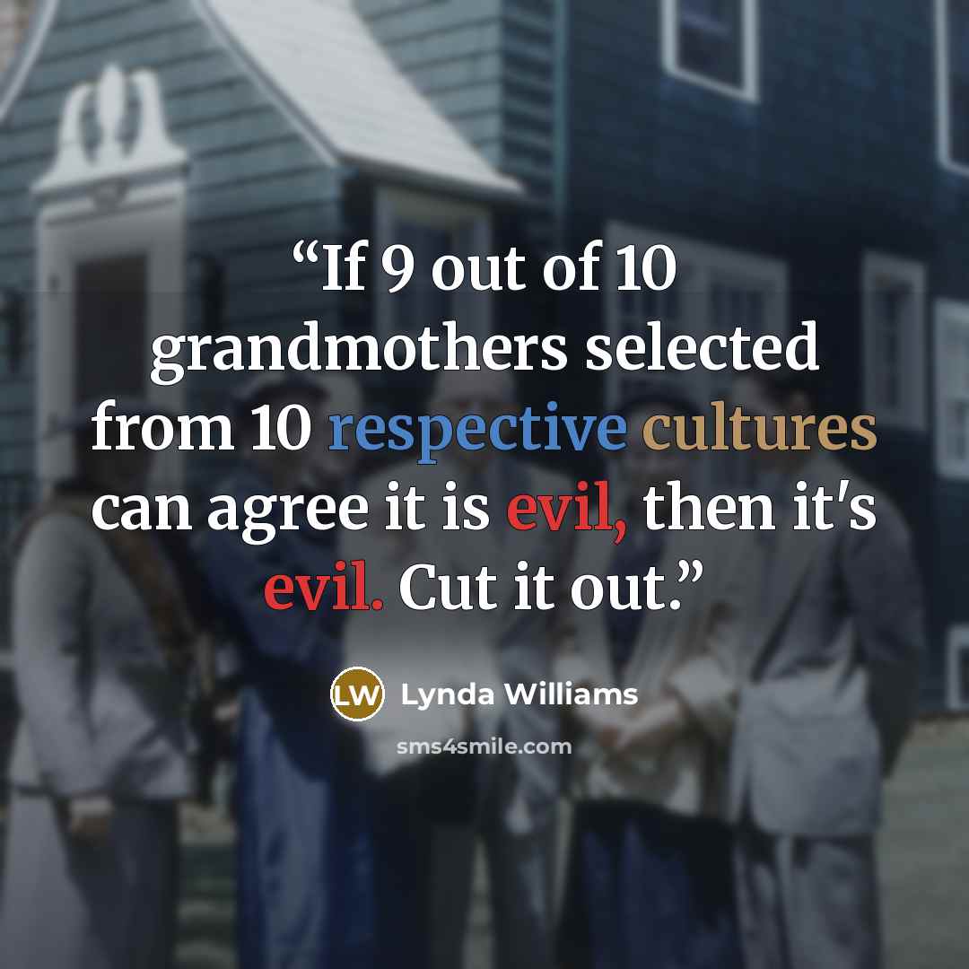 “If 9 out of 10 grandmothers selected from 10 respective cultures can agree it is evil, then it's evil. Cut it out.” quote by Lynda Williams