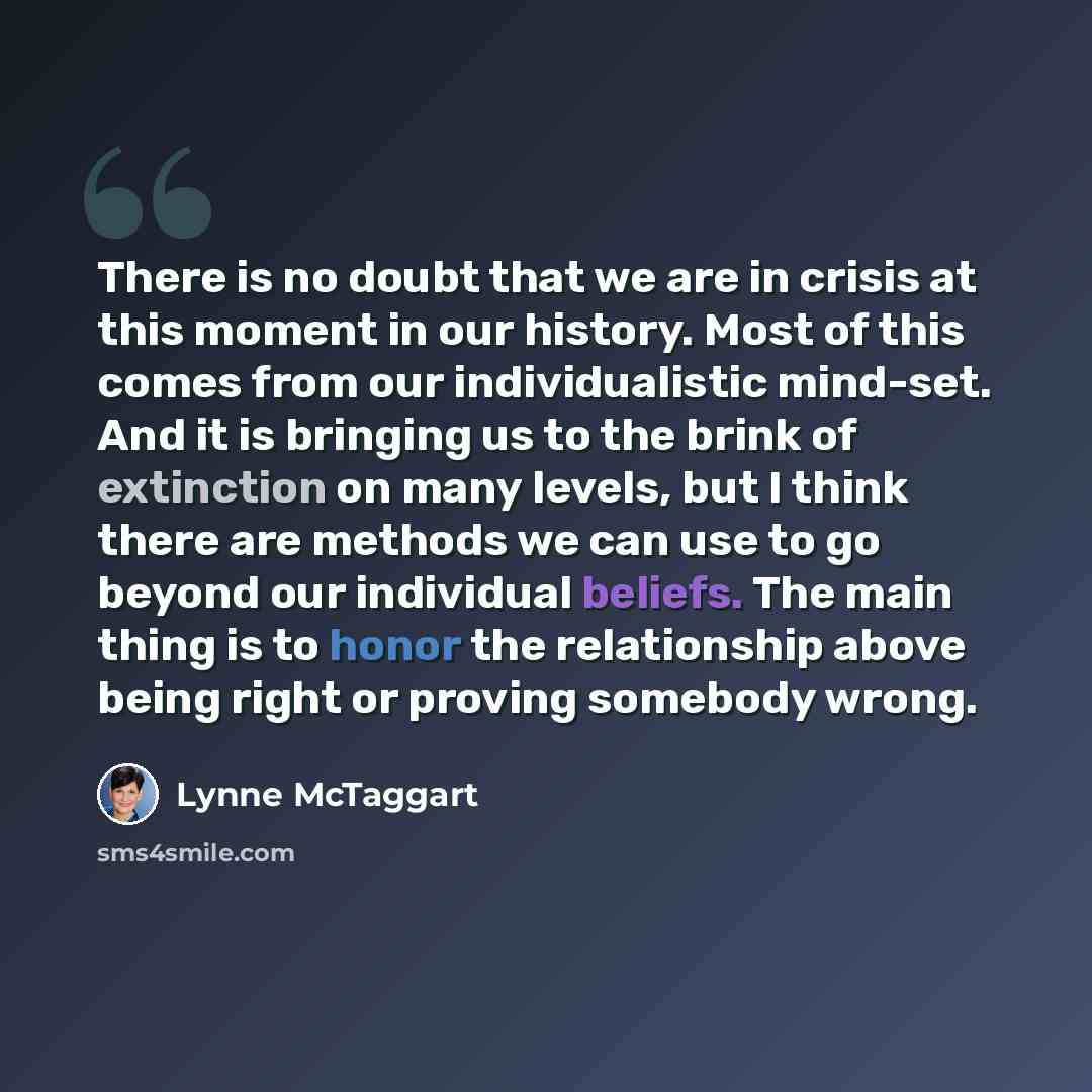 “There is no doubt that we are in crisis at this moment in our history. Most of this comes from our individualistic mind-set. And it is bringing us to the brink of extinction on many levels, but I think there are methods we can use to go beyond our individual beliefs. The main thing is to honor the…” quote by Lynne McTaggart