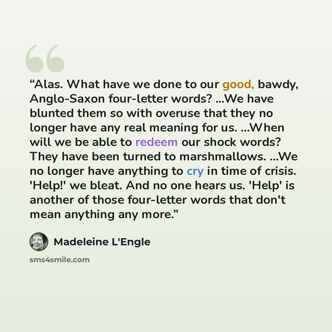 “Alas. What have we done to our good, bawdy, Anglo-Saxon four-letter words? ...We have blunted them so with overuse that they no longer have any real meaning for us. ...When will we be able to redeem our shock words? They have been turned to marshmallows. ...We no longer have anything to cry in…” quote by Madeleine L'Engle