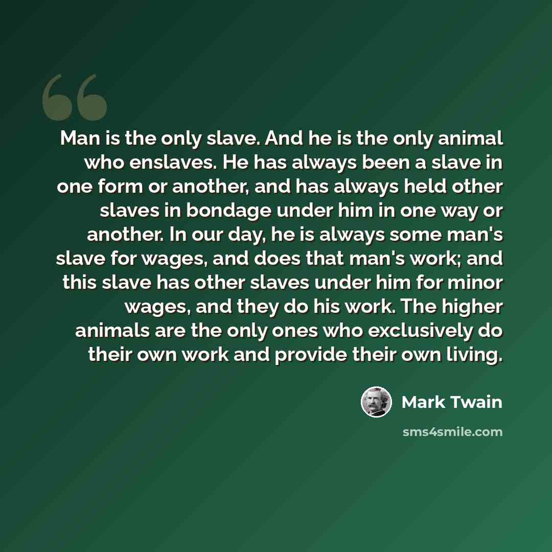 “Man is the only slave. And he is the only animal who enslaves. He has always been a slave in one form or another, and has always held other slaves in bondage under him in one way or another. In our day, he is always some man's slave for wages, and does that man's work; and this slave has other…” quote by Mark Twain