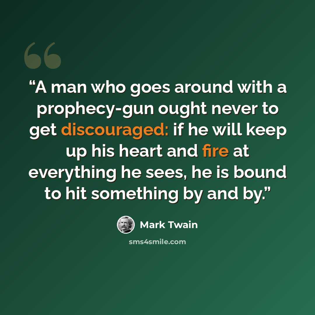 “A man who goes around with a prophecy-gun ought never to get discouraged: if he will keep up his heart and fire at everything he sees, he is bound to hit something by and by.” quote by Mark Twain