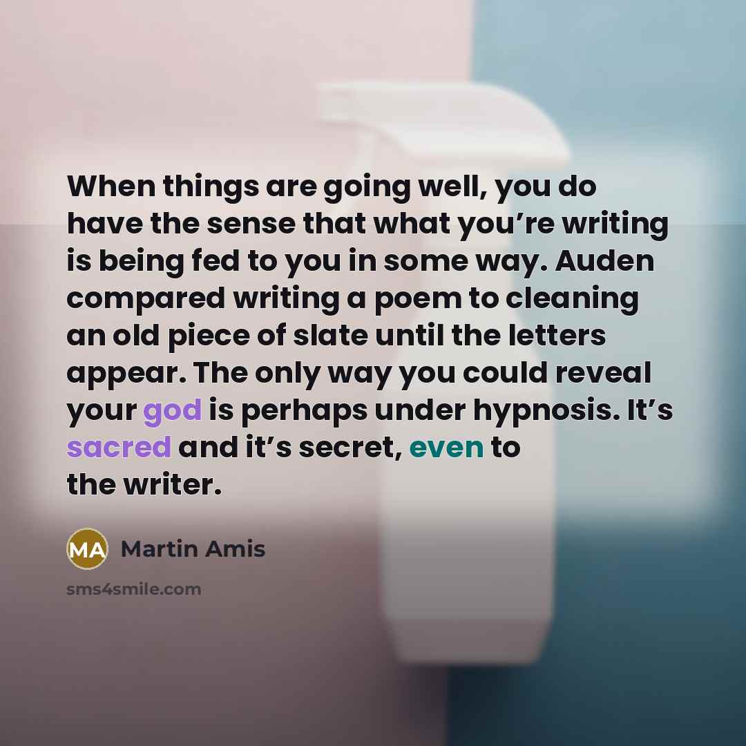 “When things are going well, you do have the sense that what you’re writing is being fed to you in some way. Auden compared writing a poem to cleaning an old piece of slate until the letters appear. The only way you could reveal your god is perhaps under hypnosis. It’s sacred and it’s secret, even…” quote by Martin Amis