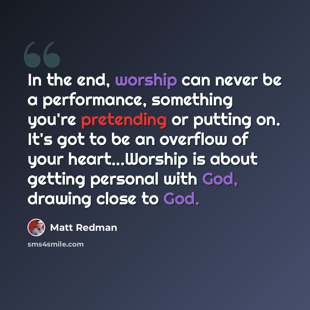 “In the end, worship can never be a performance, something you're pretending or putting on. It's got to be an overflow of your heart...Worship is about getting personal with God, drawing close to God.” quote by Matt Redman