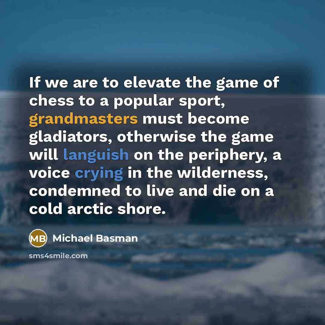 “If we are to elevate the game of chess to a popular sport, grandmasters must become gladiators, otherwise the game will languish on the periphery, a voice crying in the wilderness, condemned to live and die on a cold arctic shore.” quote by Michael Basman