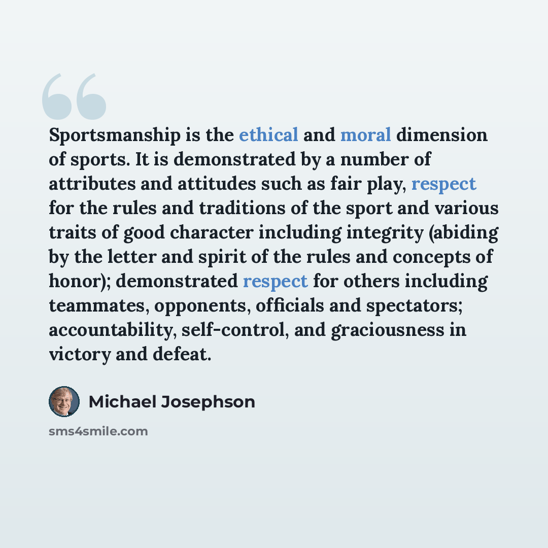“Sportsmanship is the ethical and moral dimension of sports. It is demonstrated by a number of attributes and attitudes such as fair play, respect for the rules and traditions of the sport and various traits of good character including integrity (abiding by the letter and spirit of the rules and…” quote by Michael Josephson