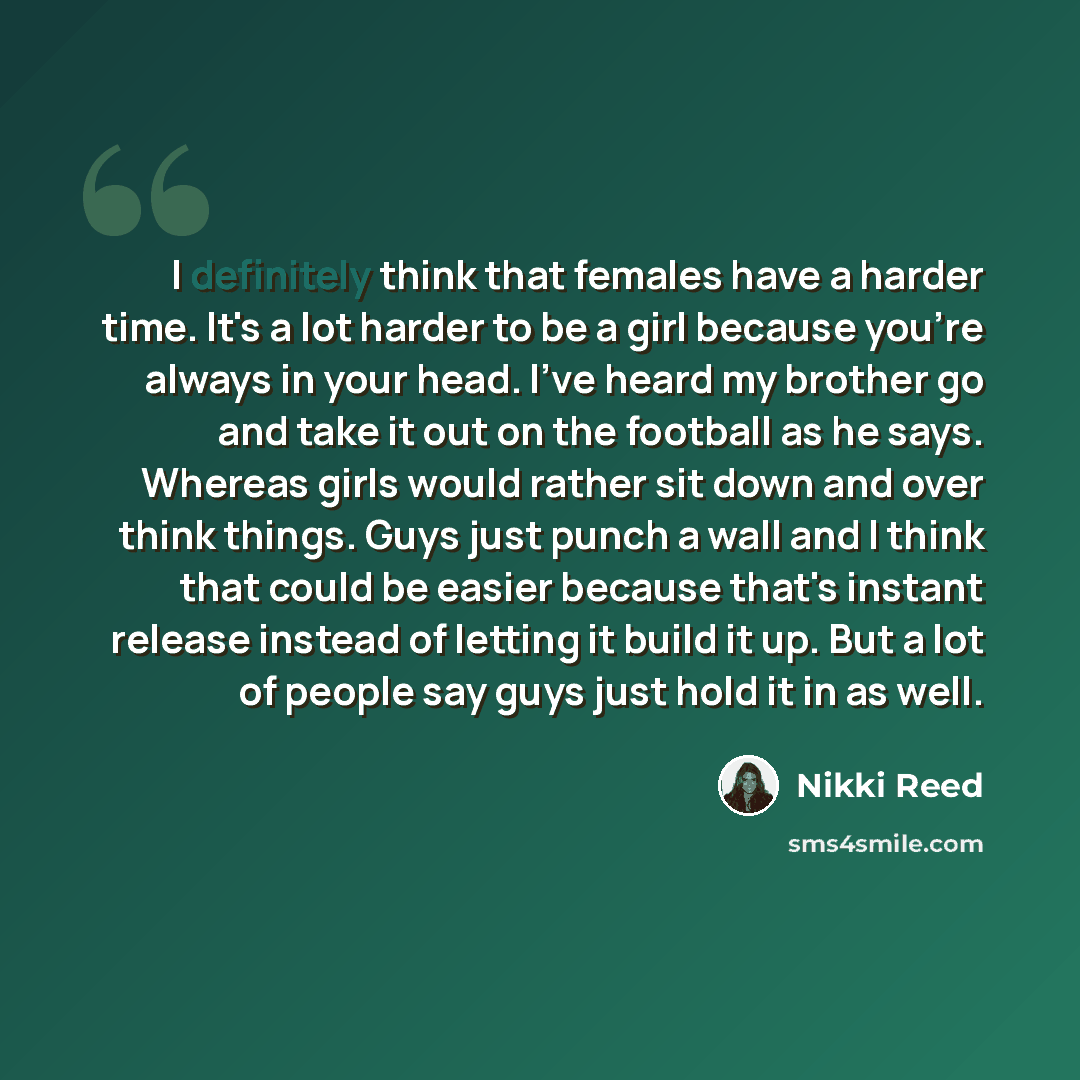 “I definitely think that females have a harder time. It's a lot harder to be a girl because you're always in your head. I've heard my brother go and take it out on the football as he says. Whereas girls would rather sit down and over think things. Guys just punch a wall and I think that could be…” quote by Nikki Reed