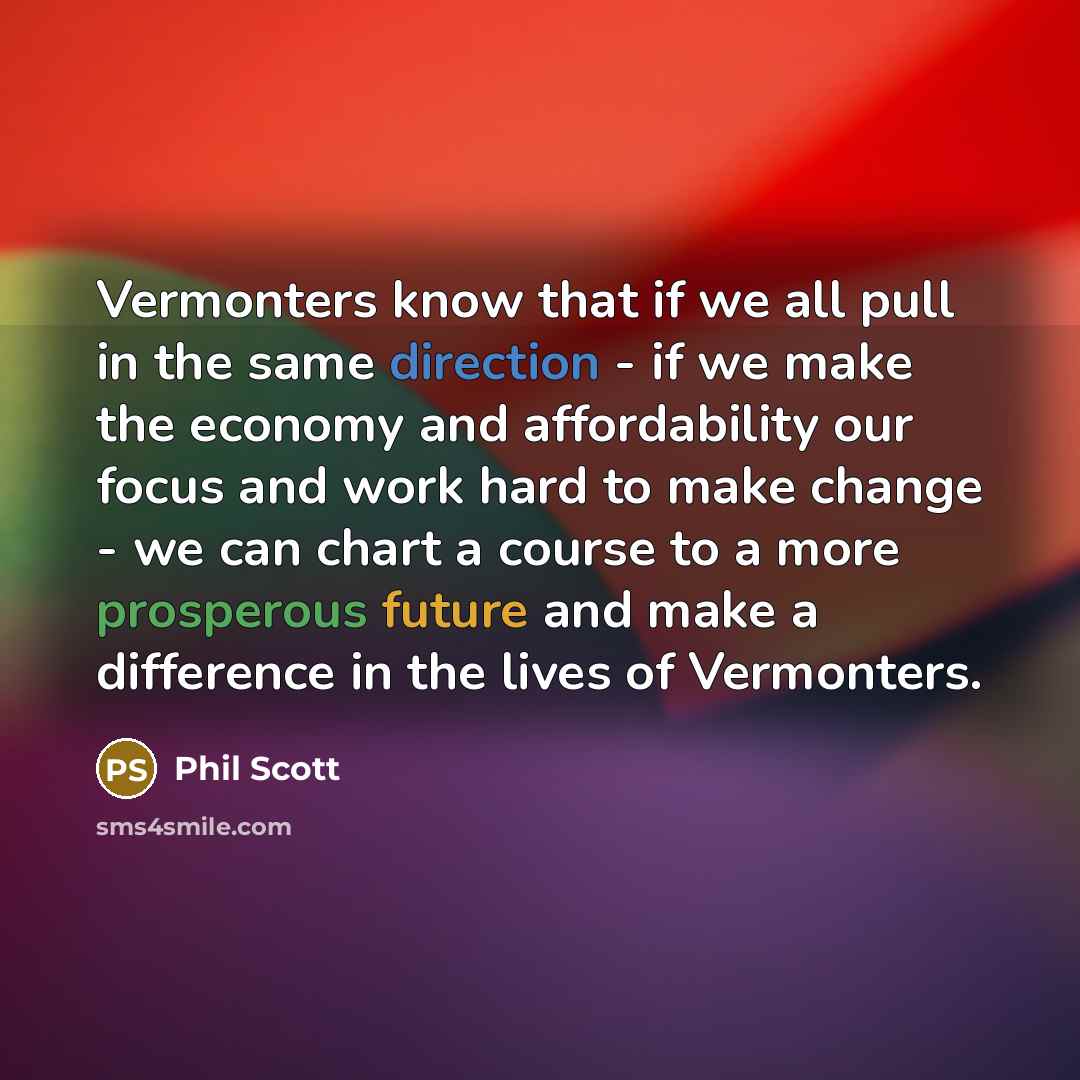 “Vermonters know that if we all pull in the same direction - if we make the economy and affordability our focus and work hard to make change - we can chart a course to a more prosperous future and make a difference in the lives of Vermonters.” quote by Phil Scott