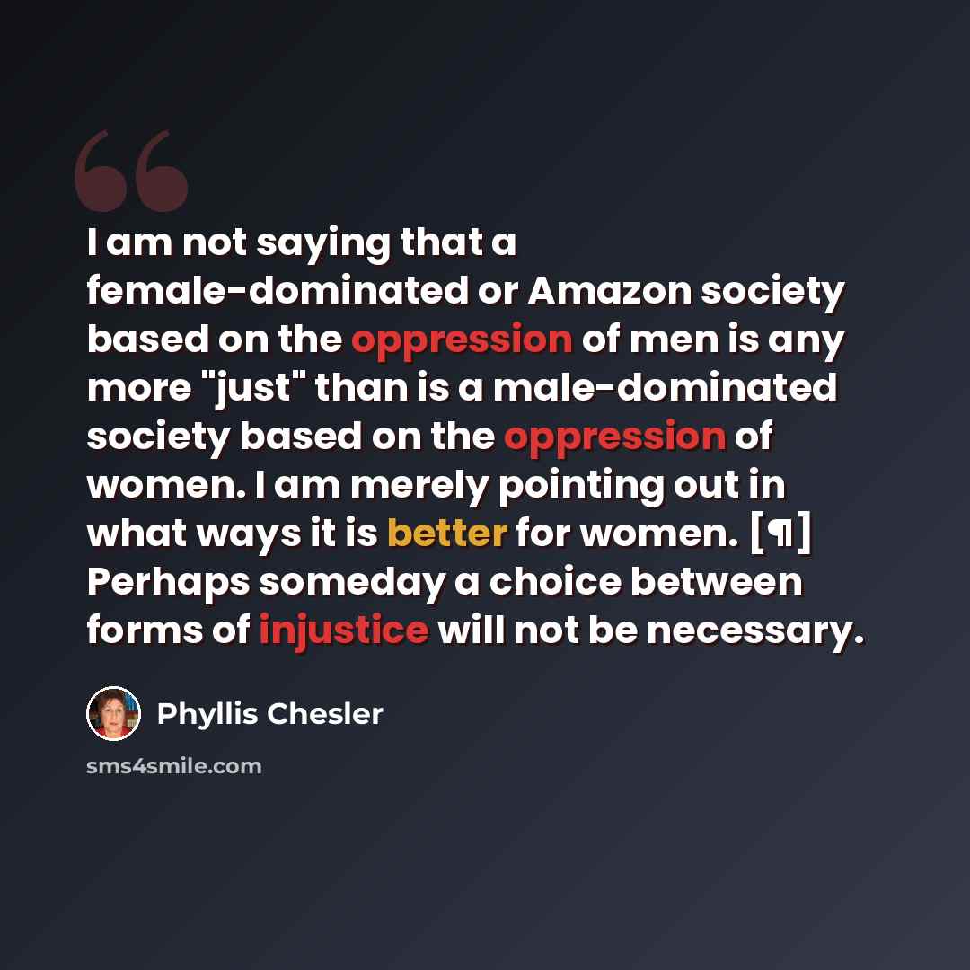 “I am not saying that a female-dominated or Amazon society based on the oppression of men is any more "just" than is a male-dominated society based on the oppression of women. I am merely pointing out in what ways it is better for women. [¶] Perhaps someday a choice between forms of injustice will…” quote by Phyllis Chesler