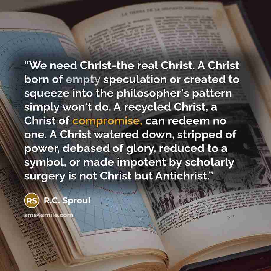 “We need Christ-the real Christ. A Christ born of empty speculation or created to squeeze into the philosopher's pattern simply won't do. A recycled Christ, a Christ of compromise, can redeem no one. A Christ watered down, stripped of power, debased of glory, reduced to a symbol, or made impotent…” quote by R.C. Sproul