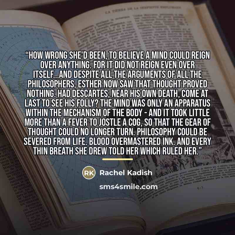 “How wrong she'd been, to believe a mind could reign over anything. For it did not reign even over itself...and despite all the arguments of all the philosophers, Esther now saw that thought proved nothing. Had Descartes, near his own death, come at last to see his folly? The mind was only an…” quote by Rachel Kadish