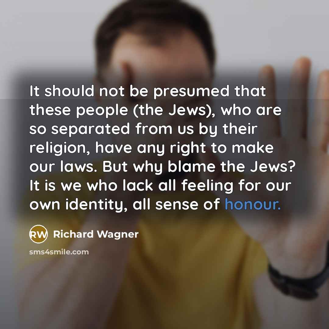 “It should not be presumed that these people (the Jews), who are so separated from us by their religion, have any right to make our laws. But why blame the Jews? It is we who lack all feeling for our own identity, all sense of honour.” quote by Richard Wagner