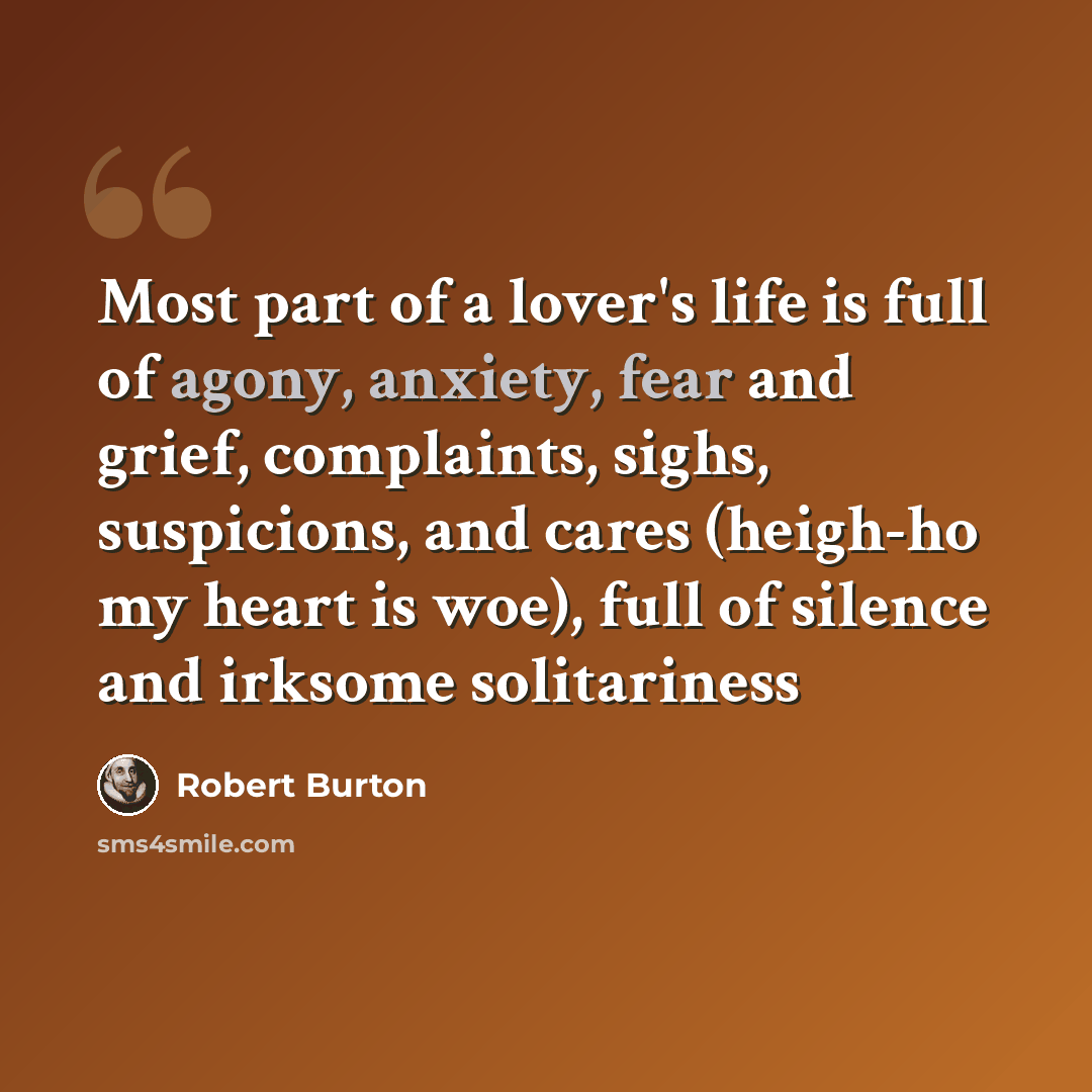“Most part of a lover's life is full of agony, anxiety, fear and grief, complaints, sighs, suspicions, and cares (heigh-ho my heart is woe), full of silence and irksome solitariness” quote by Robert Burton