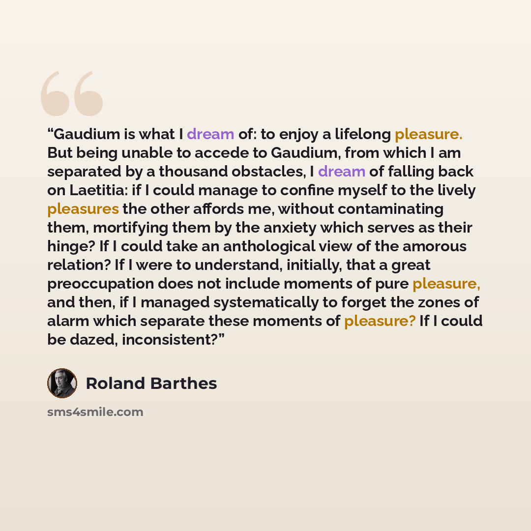 “Gaudium is what I dream of: to enjoy a lifelong pleasure. But being unable to accede to Gaudium, from which I am separated by a thousand obstacles, I dream of falling back on Laetitia: if I could manage to confine myself to the lively pleasures the other affords me, without contaminating them…” quote by Roland Barthes