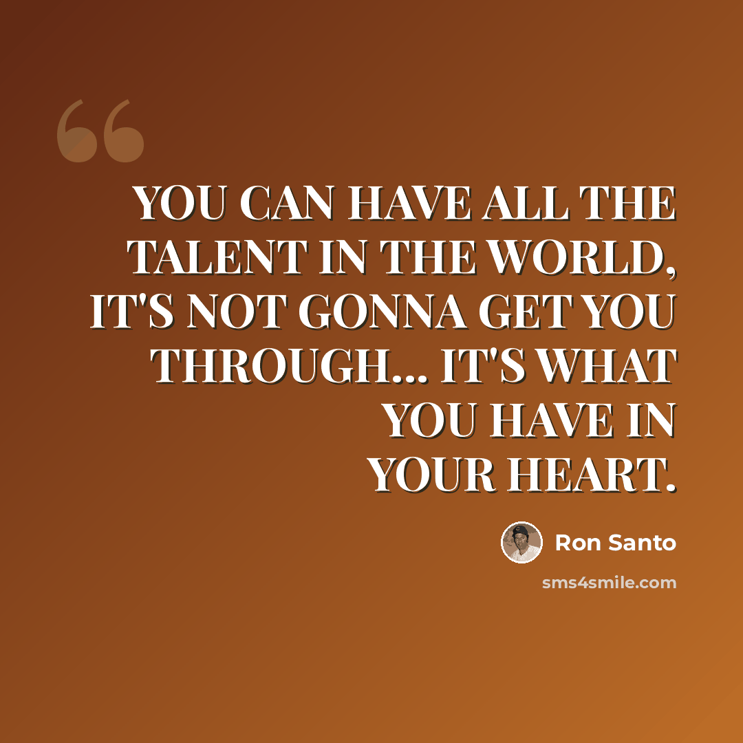 “YOU CAN HAVE ALL THE TALENT IN THE WORLD, IT'S NOT GONNA GET YOU THROUGH... IT'S WHAT YOU HAVE IN YOUR HEART.” quote by Ron Santo