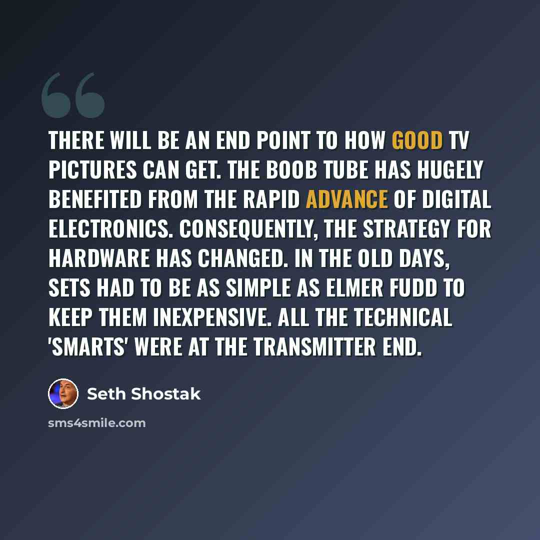 “There will be an end point to how good TV pictures can get. The boob tube has hugely benefited from the rapid advance of digital electronics. Consequently, the strategy for hardware has changed. In the old days, sets had to be as simple as Elmer Fudd to keep them inexpensive. All the technical…” quote by Seth Shostak
