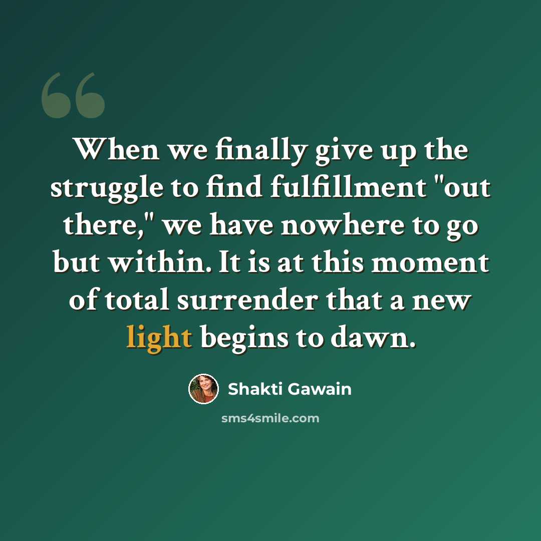 “When we finally give up the struggle to find fulfillment "out there," we have nowhere to go but within. It is at this moment of total surrender that a new light begins to dawn.” quote by Shakti Gawain