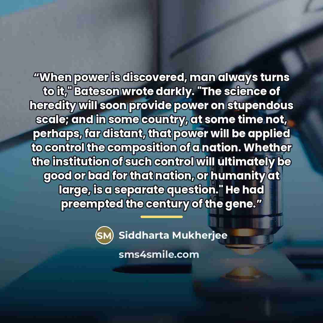 “When power is discovered, man always turns to it," Bateson wrote darkly. "The science of heredity will soon provide power on stupendous scale; and in some country, at some time not, perhaps, far distant, that power will be applied to control the composition of a nation. Whether the institution of…” quote by Siddharta Mukherjee