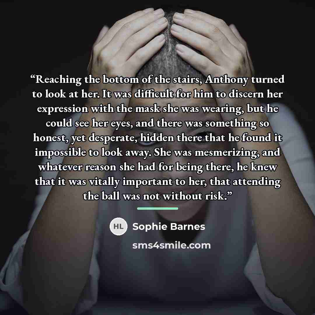 “Reaching the bottom of the stairs, Anthony turned to look at her. It was difficult for him to discern her expression with the mask she was wearing, but he could see her eyes, and there was something so honest, yet desperate, hidden there that he found it impossible to look away. She was…” quote by Sophie Barnes