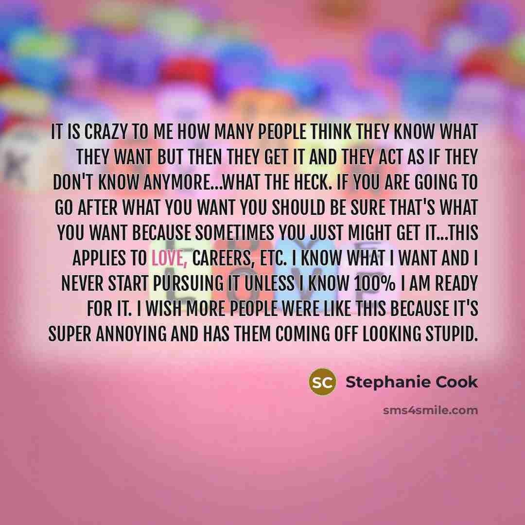 “It is crazy to me how many people think they know what they want but then they get it and they act as if they don't know anymore…what the heck. If you are going to go after what you want you should be SURE that's what you want because sometimes you just might get it...this applies to love…” quote by Stephanie Cook