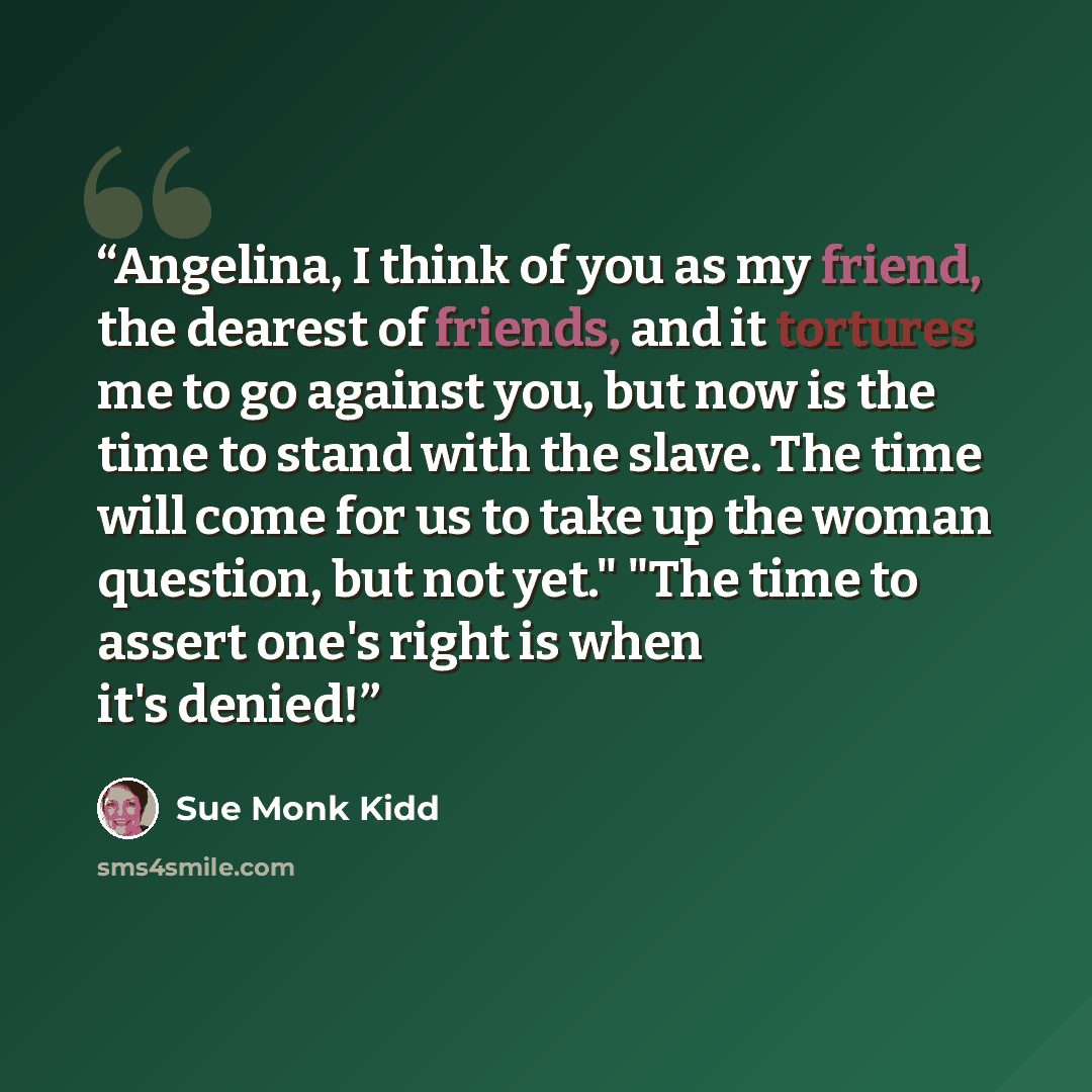 “Angelina, I think of you as my friend, the dearest of friends, and it tortures me to go against you, but now is the time to stand with the slave. The time will come for us to take up the woman question, but not yet." "The time to assert one's right is when it's denied!” quote by Sue Monk Kidd