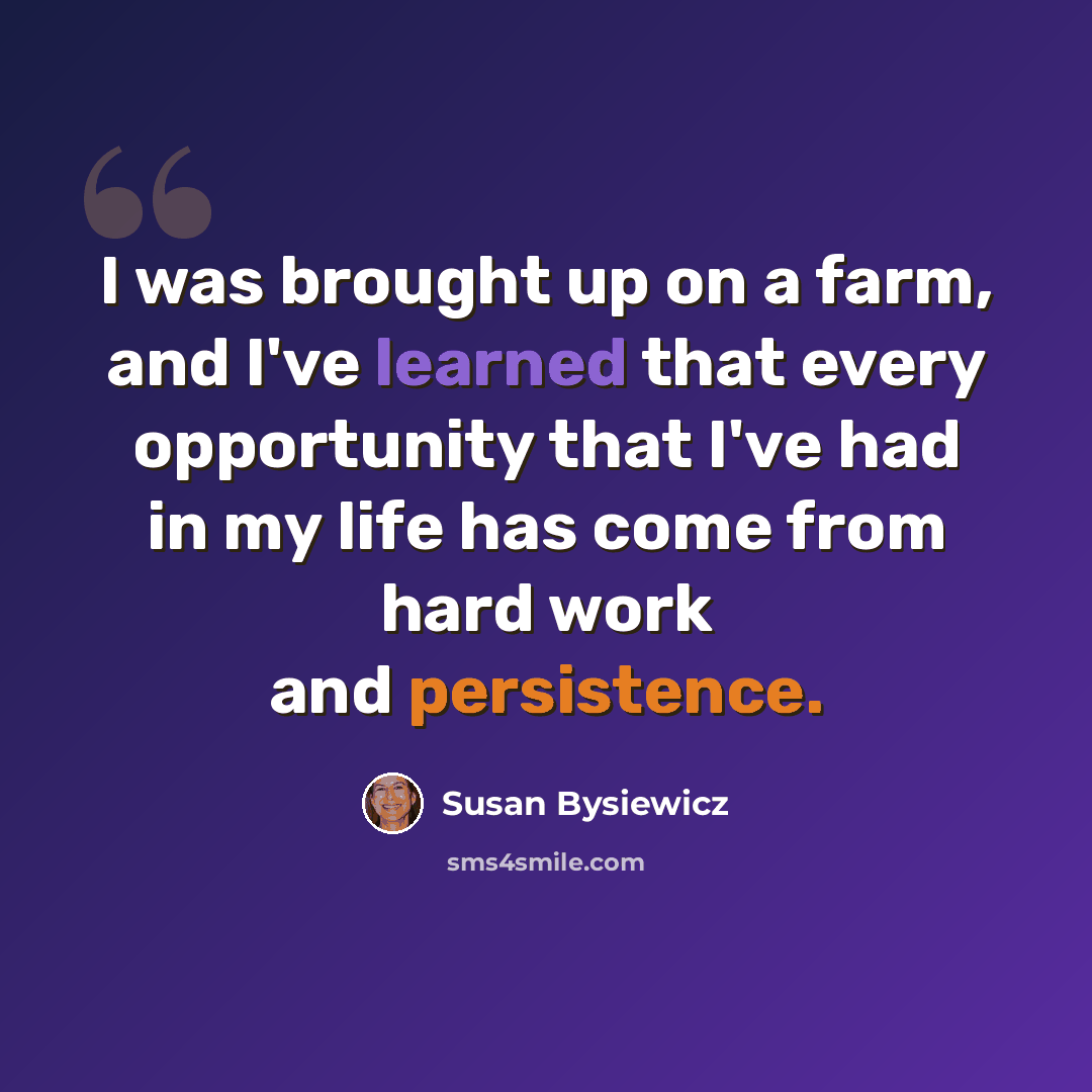 “I was brought up on a farm, and I've learned that every opportunity that I've had in my life has come from hard work and persistence.” quote by Susan Bysiewicz