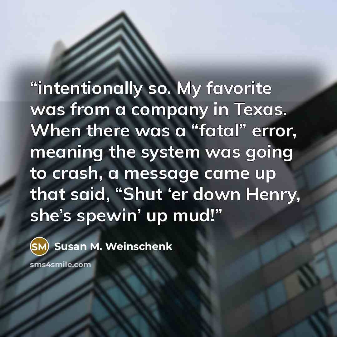 “intentionally so. My favorite was from a company in Texas. When there was a “fatal” error, meaning the system was going to crash, a message came up that said, “Shut ‘er down Henry, she’s spewin’ up mud!” quote by Susan M. Weinschenk