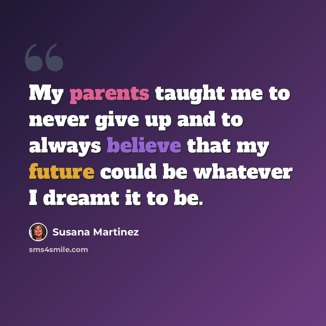 “My parents taught me to never give up and to always believe that my future could be whatever I dreamt it to be.” quote by Susana Martinez