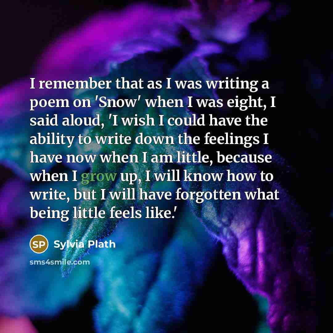 “I remember that as I was writing a poem on 'Snow' when I was eight, I said aloud, 'I wish I could have the ability to write down the feelings I have now when I am little, because when I grow up, I will know how to write, but I will have forgotten what being little feels like.'” quote by Sylvia Plath