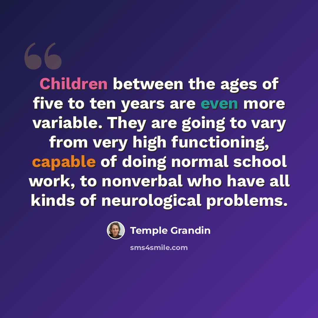 “Children between the ages of five to ten years are even more variable. They are going to vary from very high functioning, capable of doing normal school work, to nonverbal who have all kinds of neurological problems.” quote by Temple Grandin