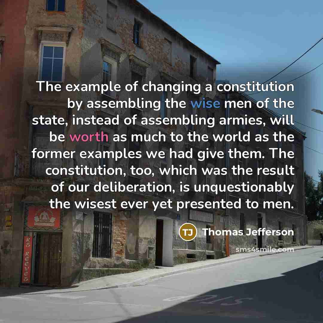 “The example of changing a constitution by assembling the wise men of the state, instead of assembling armies, will be worth as much to the world as the former examples we had give them. The constitution, too, which was the result of our deliberation, is unquestionably the wisest ever yet presented…” quote by Thomas Jefferson