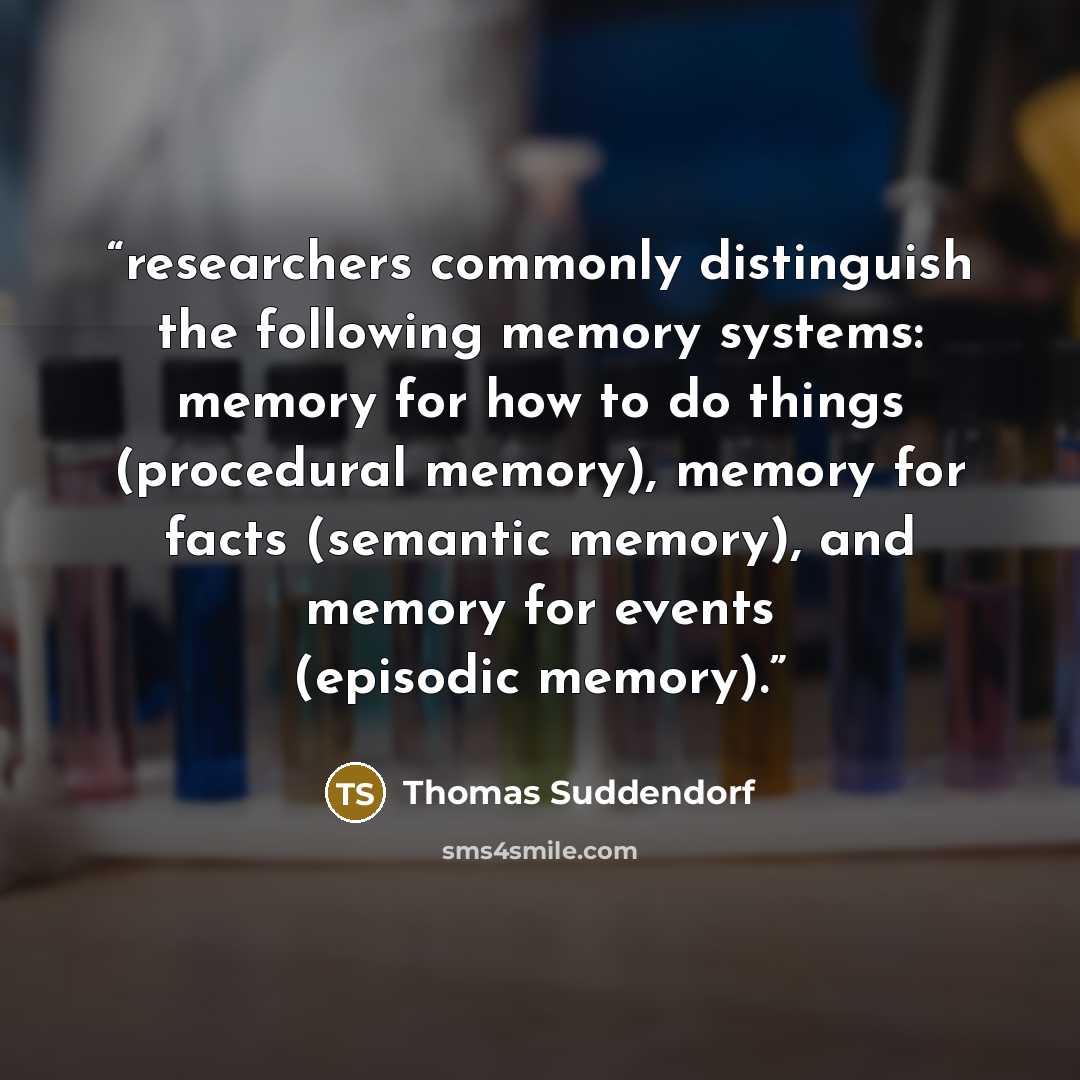 “researchers commonly distinguish the following memory systems: memory for how to do things (procedural memory), memory for facts (semantic memory), and memory for events (episodic memory).” quote by Thomas Suddendorf