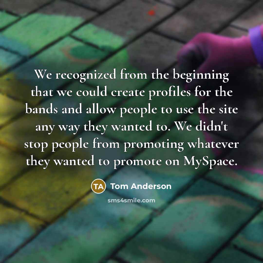 “We recognized from the beginning that we could create profiles for the bands and allow people to use the site any way they wanted to. We didn't stop people from promoting whatever they wanted to promote on MySpace.” quote by Tom Anderson