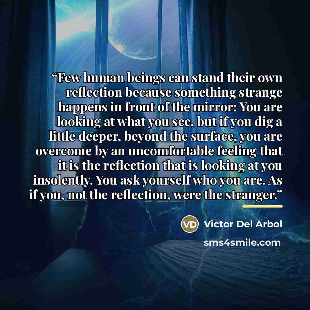 “Few human beings can stand their own reflection because something strange happens in front of the mirror: You are looking at what you see, but if you dig a little deeper, beyond the surface, you are overcome by an uncomfortable feeling that it is the reflection that is looking at you insolently…” quote by Víctor del Árbol