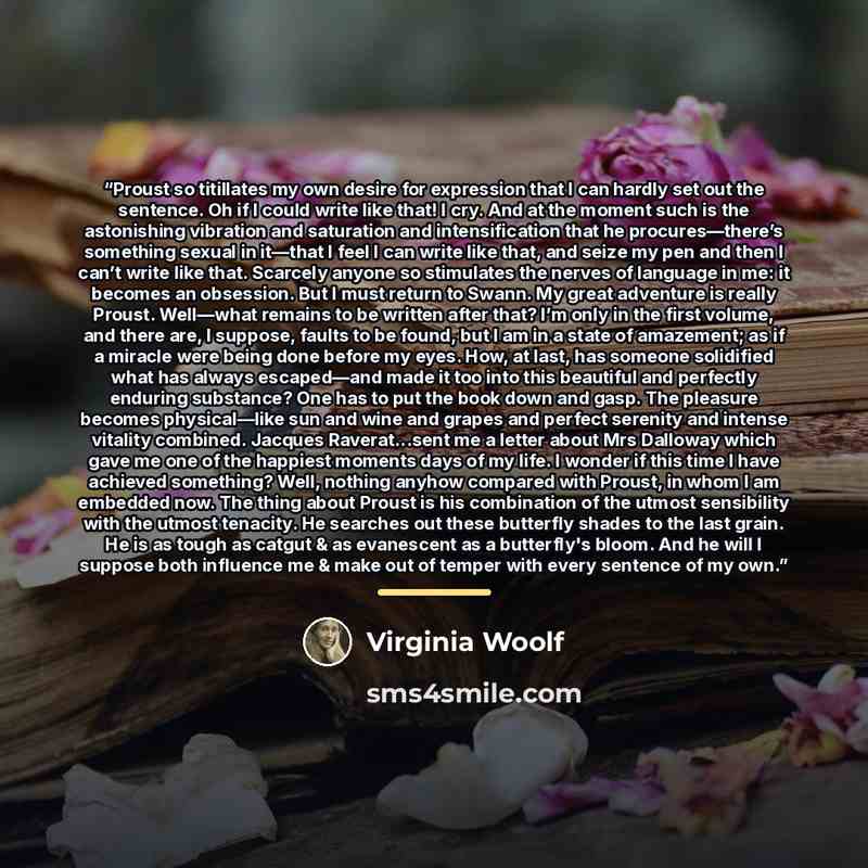 “Proust so titillates my own desire for expression that I can hardly set out the sentence. Oh if I could write like that! I cry. And at the moment such is the astonishing vibration and saturation and intensification that he procures—there’s something sexual in it—that I feel I can write like that…” quote by Virginia Woolf