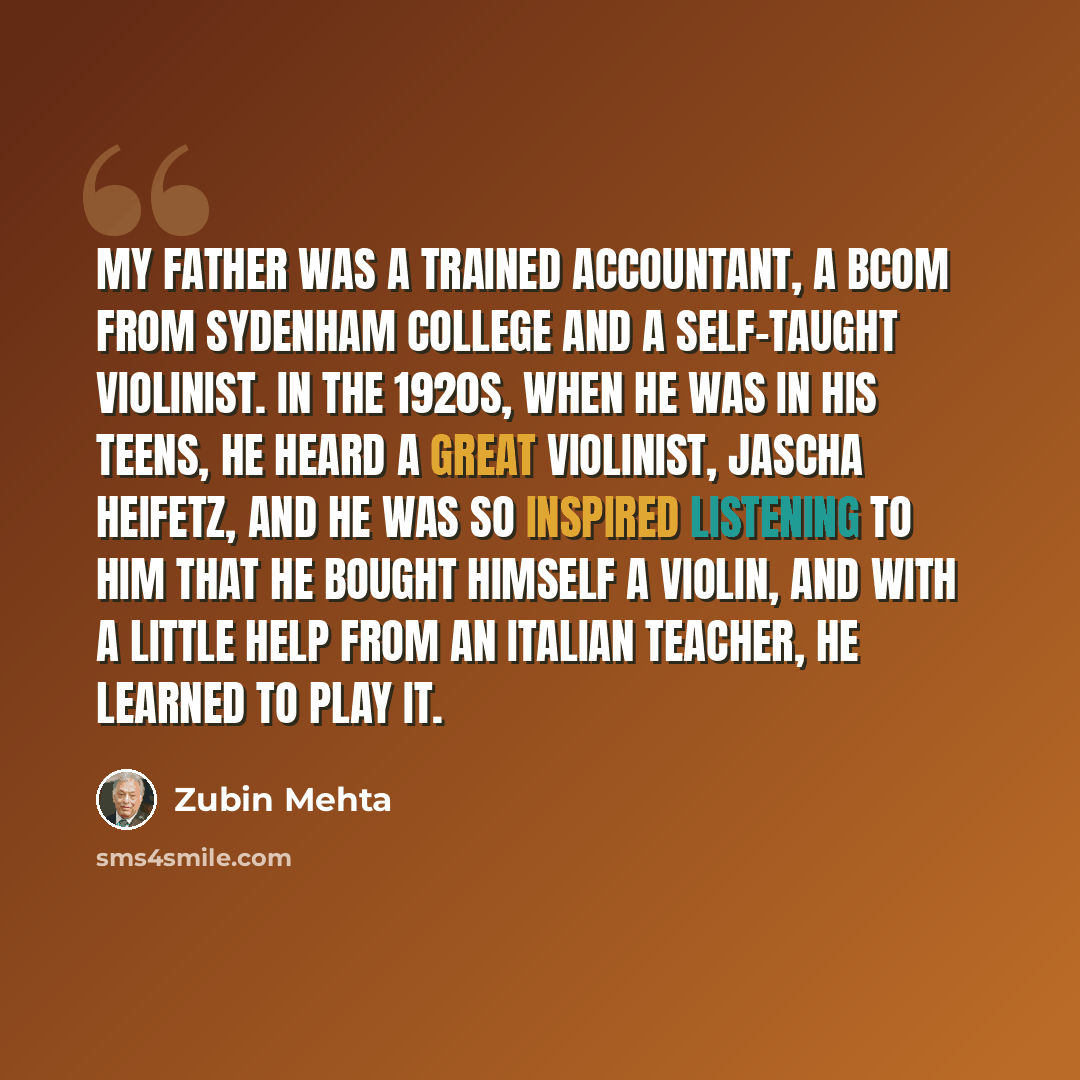 “My father was a trained accountant, a BCom from Sydenham College and a self-taught violinist. In the 1920s, when he was in his teens, he heard a great violinist, Jascha Heifetz, and he was so inspired listening to him that he bought himself a violin, and with a little help from an Italian teacher…” quote by Zubin Mehta