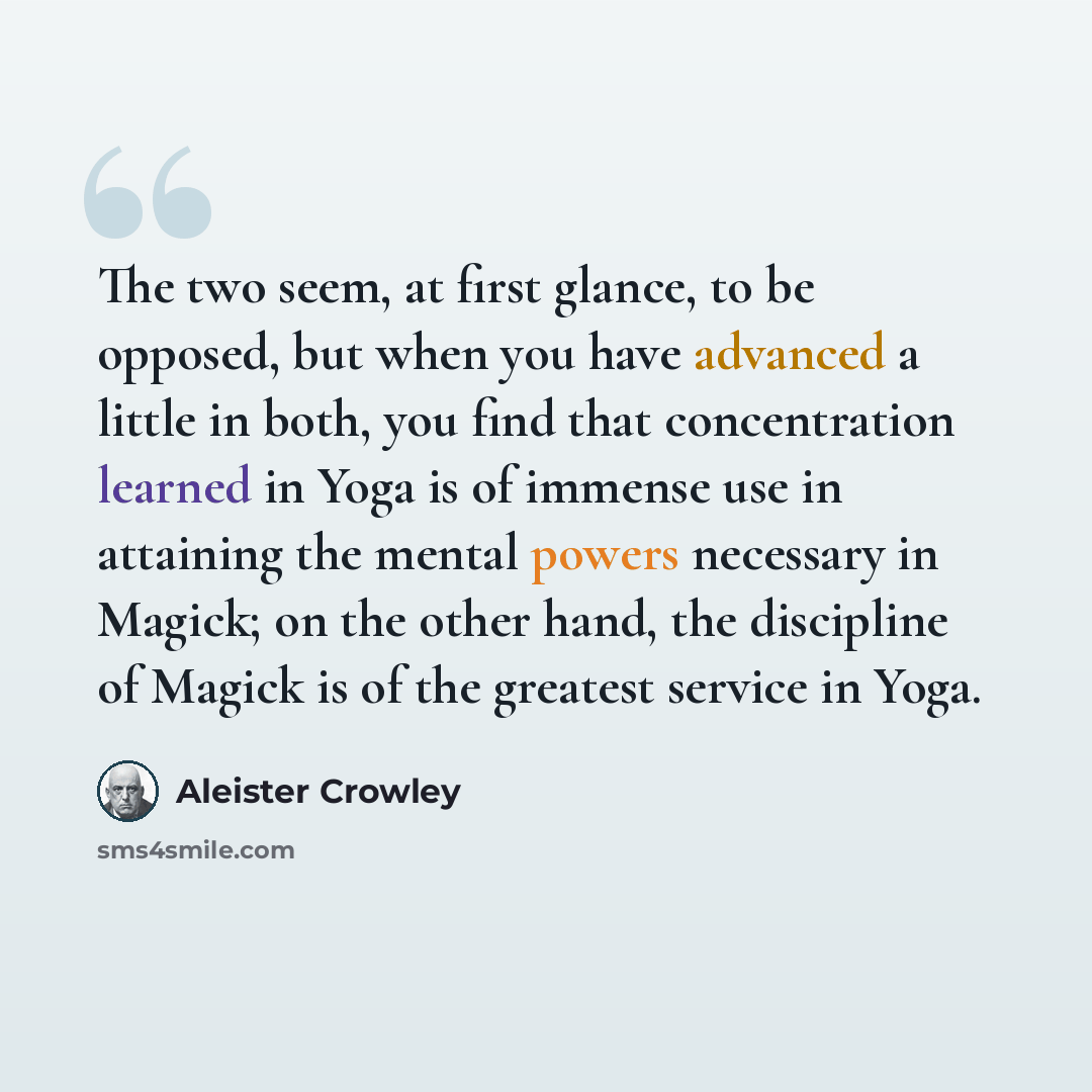 “The two seem, at first glance, to be opposed, but when you have advanced a little in both, you find that concentration learned in Yoga is of immense use in attaining the mental powers necessary in Magick; on the other hand, the discipline of Magick is of the greatest service in Yoga.” quote by Aleister Crowley