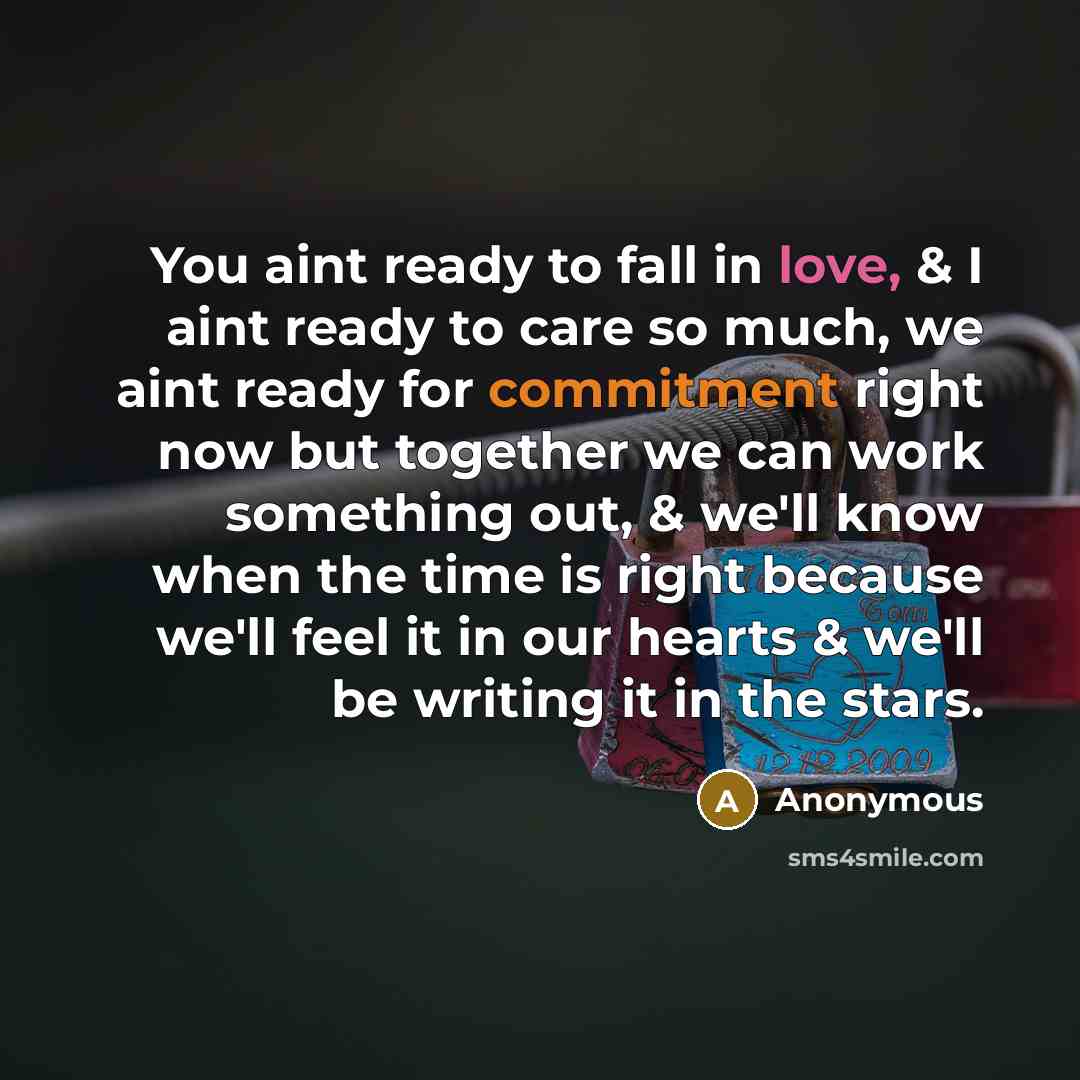 “You aint ready to fall in love, & I aint ready to care so much, we aint ready for commitment right now but together we can work something out, & we'll know when the time is right because we'll feel it in our hearts & we'll be writing it in the stars.” quote by Anonymous