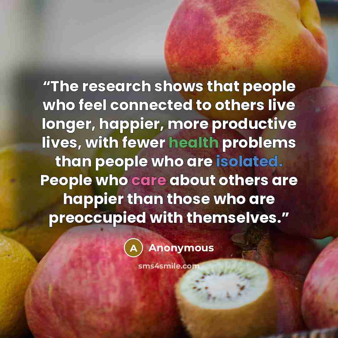 “The research shows that people who feel connected to others live longer, happier, more productive lives, with fewer health problems than people who are isolated. People who care about others are happier than those who are preoccupied with themselves.” quote by Anonymous
