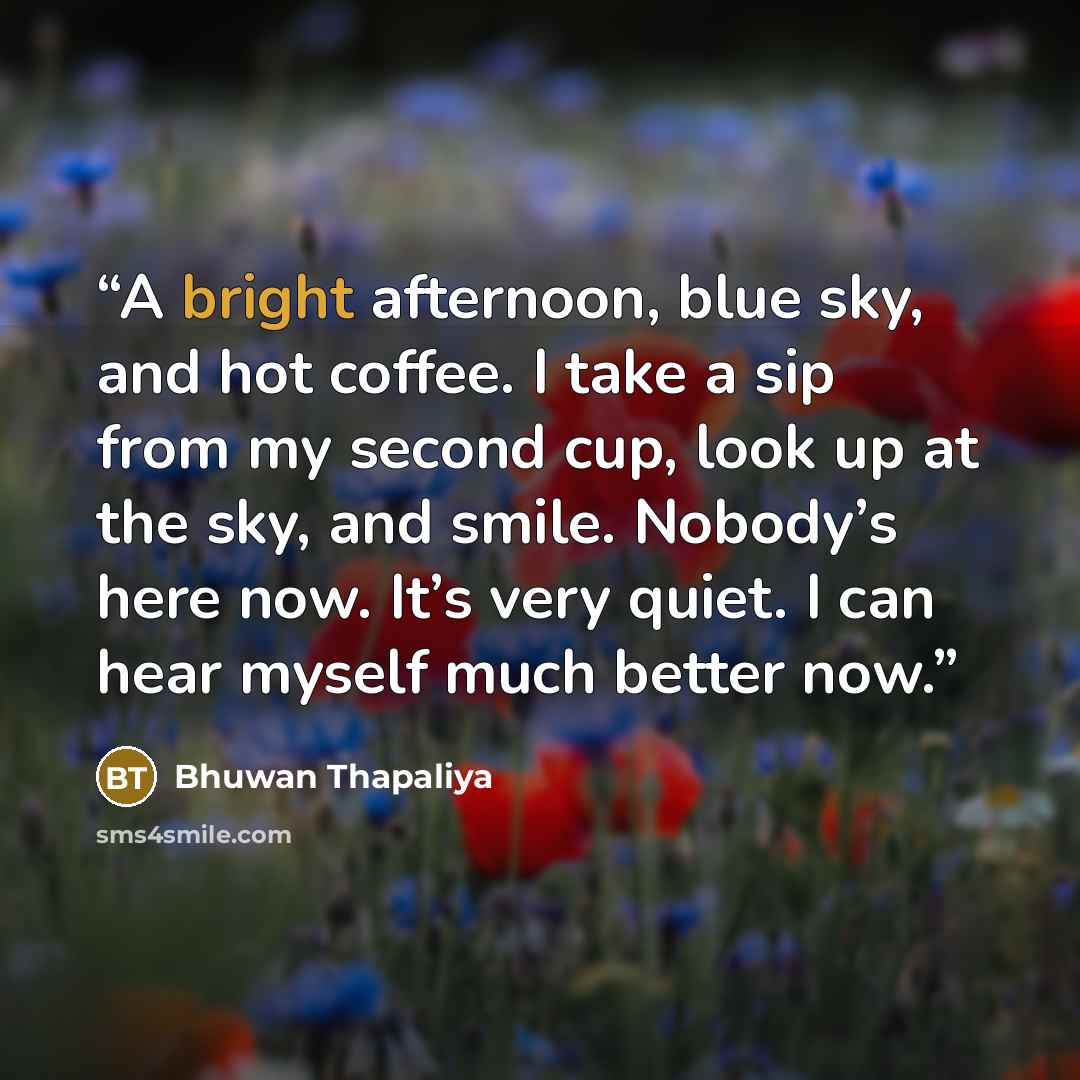 “A bright afternoon, blue sky, and hot coffee. I take a sip from my second cup, look up at the sky, and smile. Nobody’s here now. It’s very quiet. I can hear myself much better now.” quote by Bhuwan Thapaliya