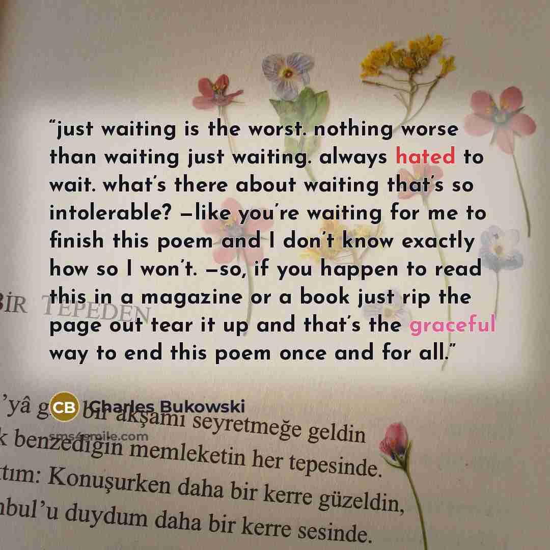 “just waiting is the worst. nothing worse than waiting just waiting. always hated to wait. what’s there about waiting that’s so intolerable? —like you’re waiting for me to finish this poem and I don’t know exactly how so I won’t. —so, if you happen to read this in a magazine or a book just rip the…” quote by Charles Bukowski