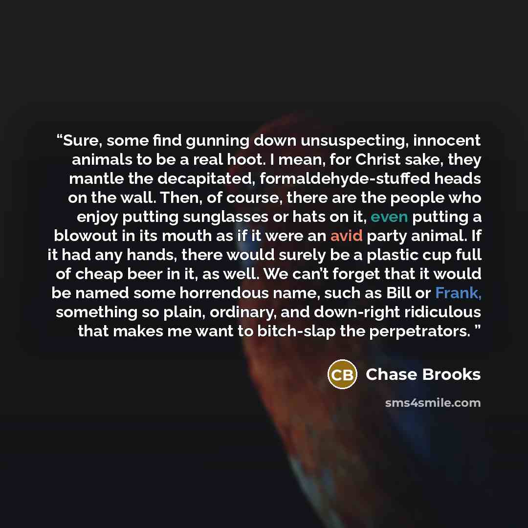 “Sure, some find gunning down unsuspecting, innocent animals to be a real hoot. I mean, for Christ sake, they mantle the decapitated, formaldehyde-stuffed heads on the wall. Then, of course, there are the people who enjoy putting sunglasses or hats on it, even putting a blowout in its mouth as if…” quote by Chase Brooks