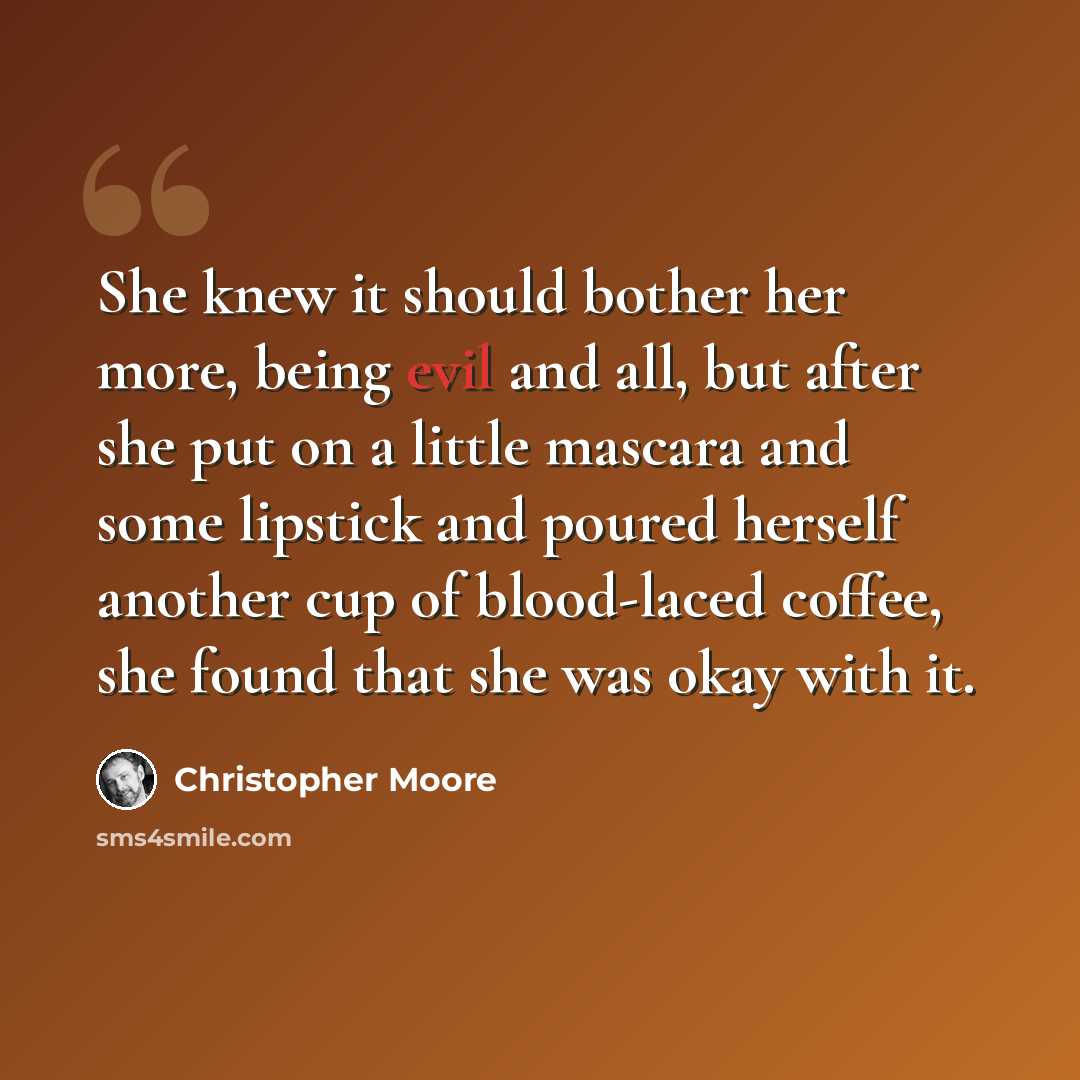 “She knew it should bother her more, being evil and all, but after she put on a little mascara and some lipstick and poured herself another cup of blood-laced coffee, she found that she was okay with it.” quote by Christopher Moore