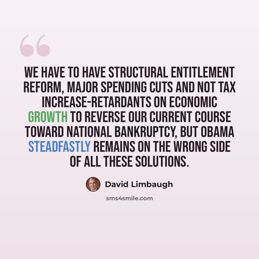 “We have to have structural entitlement reform, major spending cuts and not tax increase-retardants on economic growth to reverse our current course toward national bankruptcy, but Obama steadfastly remains on the wrong side of all these solutions.” quote by David Limbaugh