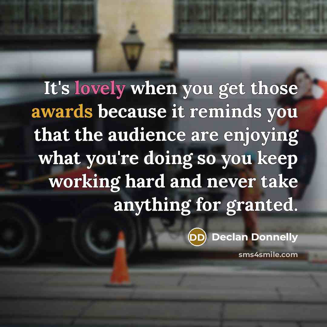 “It's lovely when you get those awards because it reminds you that the audience are enjoying what you're doing so you keep working hard and never take anything for granted.” quote by Declan Donnelly